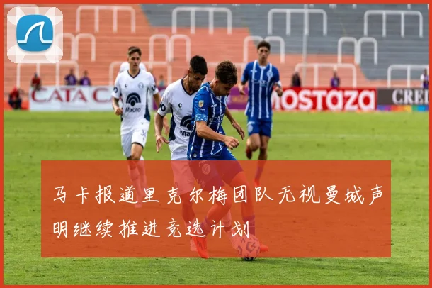 马卡报道里克尔梅团队无视曼城声明继续推进竞选计划
