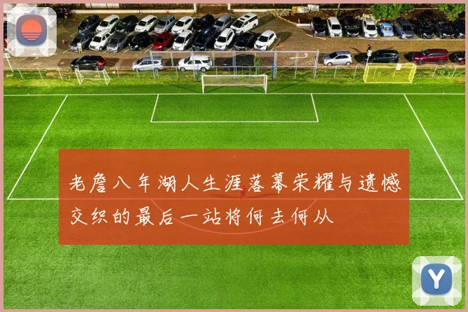 老詹八年湖人生涯落幕荣耀与遗憾交织的最后一站将何去何从