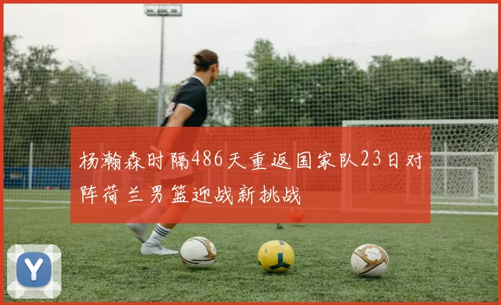 杨瀚森时隔486天重返国家队23日对阵荷兰男篮迎战新挑战