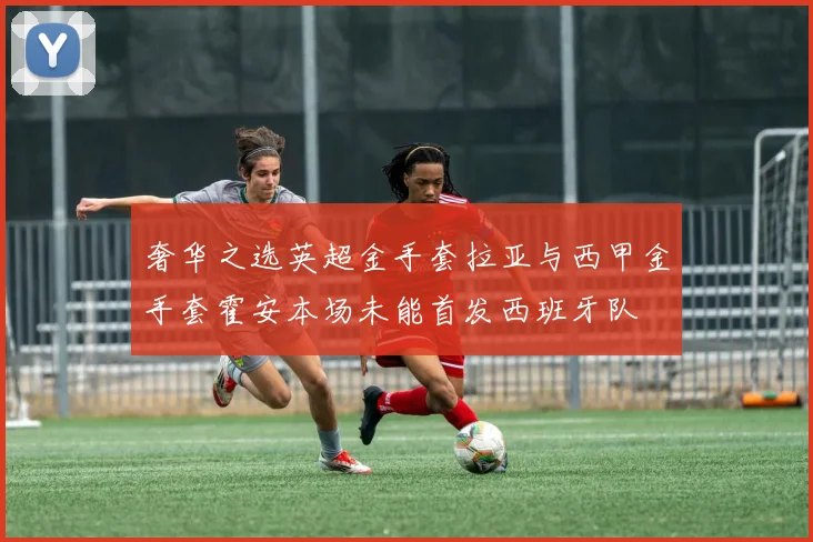 奢华之选英超金手套拉亚与西甲金手套霍安本场未能首发西班牙队