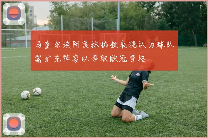 马奎尔谈阿莫林执教表现认为球队需扩充阵容以争取欧冠资格