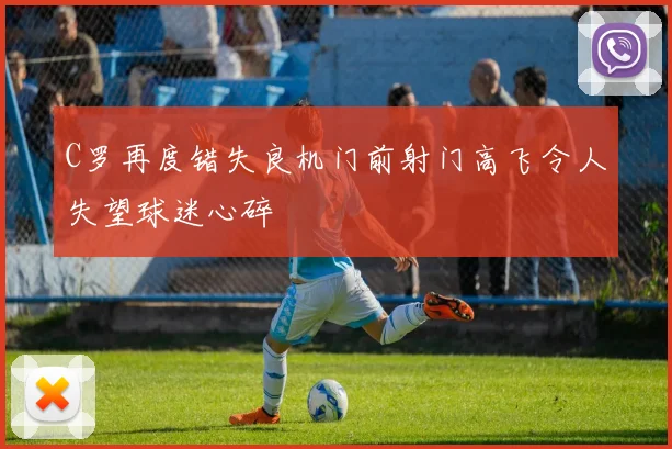 C罗再度错失良机门前射门高飞令人失望球迷心碎