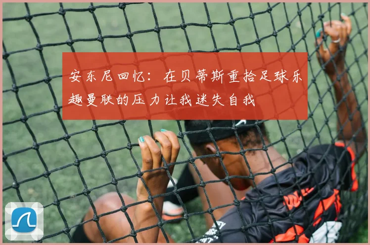 安东尼回忆：在贝蒂斯重拾足球乐趣曼联的压力让我迷失自我