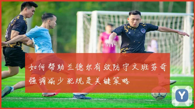 如何帮助兰德尔有效防守文班芬奇强调减少犯规是关键策略