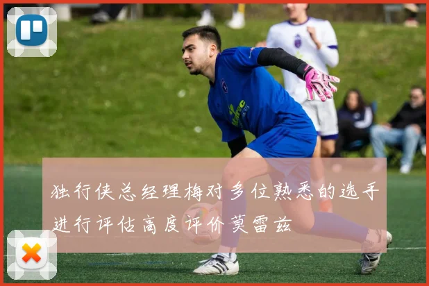 独行侠总经理梅对多位熟悉的选手进行评估高度评价莫雷兹