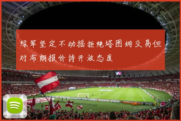 绿军坚定不动摇拒绝塔图姆交易但对布朗报价持开放态度
