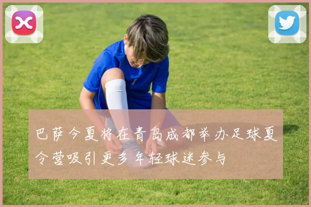 巴萨今夏将在青岛成都举办足球夏令营吸引更多年轻球迷参与