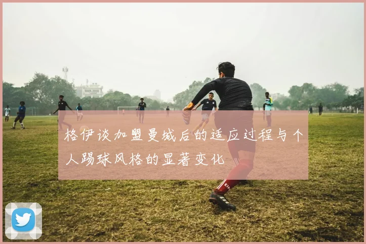 格伊谈加盟曼城后的适应过程与个人踢球风格的显著变化